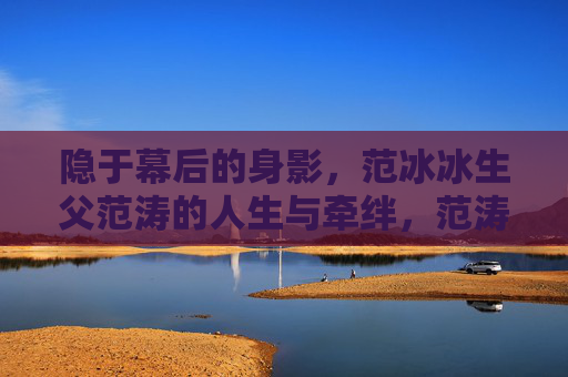 隐于幕后的身影,范冰冰生父范涛的人生与牵绊,范涛,隐于幕后的人生与牵绊 隐于幕后的身影,范冰冰生父范涛的人生与牵绊,范涛,隐于幕后的人生与牵绊