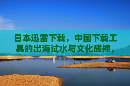 日本迅雷下载,中国下载工具的出海试水与文化碰撞,日本迅雷,中国下载工具出海试水与文化碰撞 日本迅雷下载,中国下载工具的出海试水与文化碰撞,日本迅雷,中国下载工具出海试水与文化碰撞