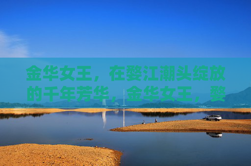 金华女王，在婺江潮头绽放的千年芳华，金华女王，婺江潮头的千年芳华