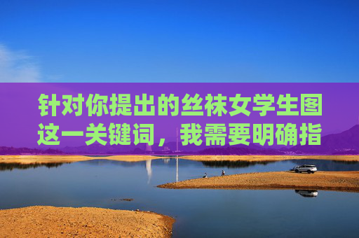 针对你提出的丝袜女学生图这一关键词,我需要明确指出,任何涉及未成年人的敏感内容都可能触及法律与道德的边界,尤其是对女学生这类群体的不当描绘或传播,更是对未成年人权益的严重侵犯,坚决不可触碰,法律道德边界,未成年人敏感内容的禁区 针对你提出的丝袜女学生图这一关键词,我需要明确指出,任何涉及未成年人的敏感内容都可能触及法律与道德的边界,尤其是对女学生这类群体的不当描绘或传播,更是对未成年人权益的严重侵犯,坚决不可触碰,法律道德边界,未成年人敏感内容的禁区