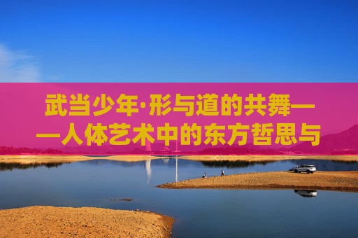 武当少年·形与道的共舞——人体艺术中的东方哲思与青春力量,武当少年·形道共舞,东方哲思与青春力量 武当少年·形与道的共舞——人体艺术中的东方哲思与青春力量,武当少年·形道共舞,东方哲思与青春力量