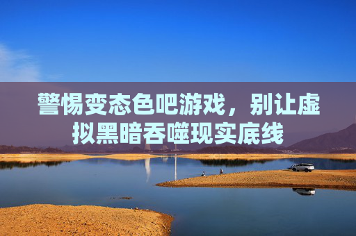 警惕变态色吧游戏,别让虚拟黑暗吞噬现实底线 警惕变态色吧游戏,别让虚拟黑暗吞噬现实底线