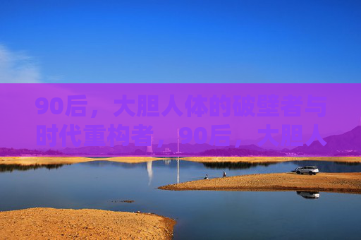 90后,大胆人体的破壁者与时代重构者,90后,大胆人体破壁者与时代重构者 90后,大胆人体的破壁者与时代重构者,90后,大胆人体破壁者与时代重构者