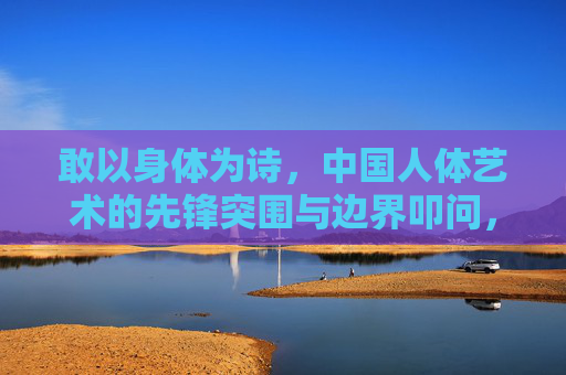 敢以身体为诗,中国人体艺术的先锋突围与边界叩问,敢以身体为诗,中国人体艺术的先锋突围与边界叩问 敢以身体为诗,中国人体艺术的先锋突围与边界叩问,敢以身体为诗,中国人体艺术的先锋突围与边界叩问