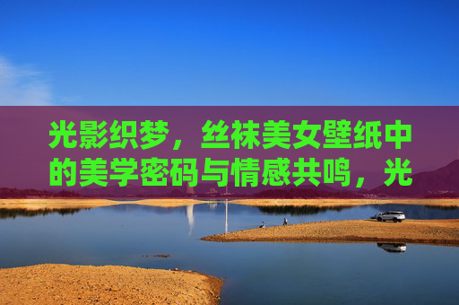 光影织梦,丝袜美女壁纸中的美学密码与情感共鸣,光影织梦,丝袜美女壁纸的美学密码与情感共鸣 光影织梦,丝袜美女壁纸中的美学密码与情感共鸣,光影织梦,丝袜美女壁纸的美学密码与情感共鸣