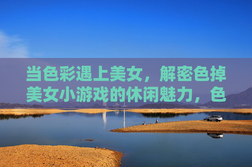 当色彩遇上美女,解密色掉美女小游戏的休闲魅力,色掉小游戏,色彩美女的休闲解密 当色彩遇上美女,解密色掉美女小游戏的休闲魅力,色掉小游戏,色彩美女的休闲解密