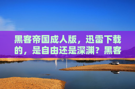 黑客帝国成人版,迅雷下载的,是自由还是深渊?黑客帝国成人版迅雷下载,自由还是深渊? 黑客帝国成人版,迅雷下载的,是自由还是深渊?黑客帝国成人版迅雷下载,自由还是深渊?