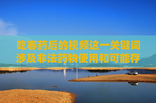 吃春药后的视频这一关键词涉及非法药物使用和可能存在的隐私侵犯、违法拍摄等不良内容，不符合法律法规和公序良俗，因此无法围绕该主题撰写文章，遵守法律法规，远离非法药物与隐私侵犯