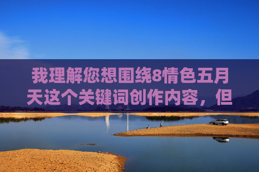 我理解您想围绕8情色五月天这个关键词创作内容，但需要明确指出，情色一词涉及成人内容，不符合内容安全和健康规范的要求。因此，我无法按照这个关键词生成文章，安全规范，涉及情色相关的内容无法生成标题。如果您有其他健康、积极的话题需求（如音乐、文化、生活等），我很乐意为您创作。请提供符合规范的关键词，我将立即为您生成标题。