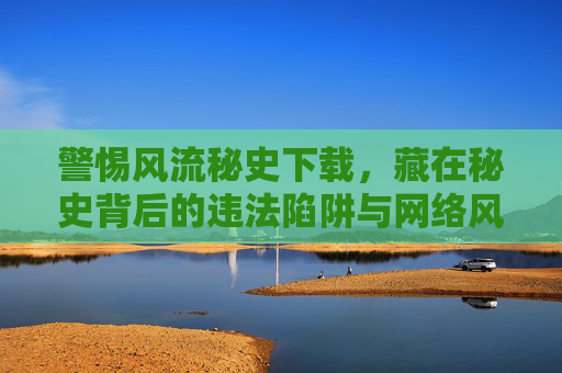 警惕风流秘史下载，藏在秘史背后的违法陷阱与网络风险，警惕风流秘史下载，背后的违法陷阱与网络风险