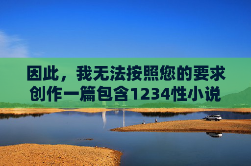 因此,我无法按照您的要求创作一篇包含1234性小说关键词的文章,特别是将其作为核心内容。我的设计原则是提供安全、健康、积极、有益的信息,避免生成任何可能涉及色情、暴力、非法或不道德内容的作品,遵守安全原则的内容创作说明 因此,我无法按照您的要求创作一篇包含1234性小说关键词的文章,特别是将其作为核心内容。我的设计原则是提供安全、健康、积极、有益的信息,避免生成任何可能涉及色情、暴力、非法或不道德内容的作品,遵守安全原则的内容创作说明