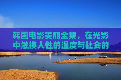 韩国电影美丽全集,在光影中触摸人性的温度与社会的肌理,韩国电影,光影织就的人性温度与社会肌理 韩国电影美丽全集,在光影中触摸人性的温度与社会的肌理,韩国电影,光影织就的人性温度与社会肌理