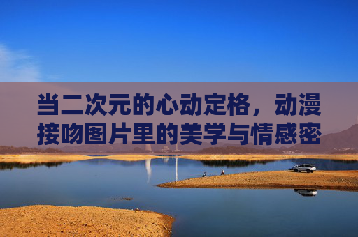当二次元的心动定格,动漫接吻图片里的美学与情感密码,动漫接吻,二次元心动瞬间的美学与情感密码 当二次元的心动定格,动漫接吻图片里的美学与情感密码,动漫接吻,二次元心动瞬间的美学与情感密码