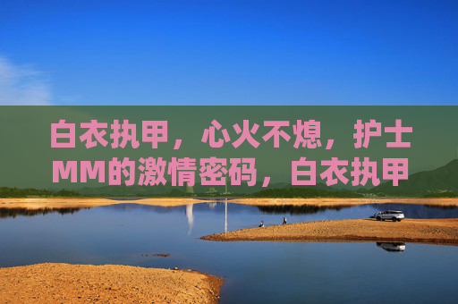 白衣执甲,心火不熄,护士MM的激情密码,白衣执甲,心火长燃,护士MM的激情密码 白衣执甲,心火不熄,护士MM的激情密码,白衣执甲,心火长燃,护士MM的激情密码