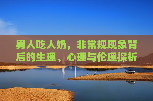 男人吃人奶，非常规现象背后的生理、心理与伦理探析，男人吸食人奶，生理、心理与伦理多维探析