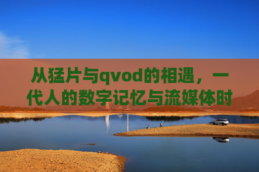 从猛片与qvod的相遇,一代人的数字记忆与流媒体时代的回响,猛片与qvod相遇,一代人的数字记忆与流媒体回响 从猛片与qvod的相遇,一代人的数字记忆与流媒体时代的回响,猛片与qvod相遇,一代人的数字记忆与流媒体回响