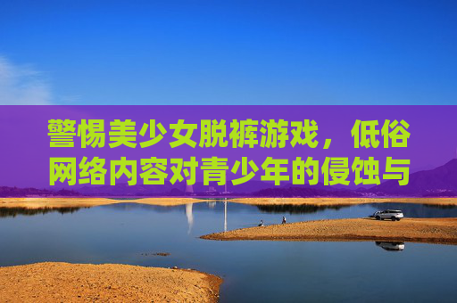警惕美少女脱裤游戏,低俗网络内容对青少年的侵蚀与反思,警惕美少女脱裤游戏,低俗网络内容对青少年的侵蚀与反思 警惕美少女脱裤游戏,低俗网络内容对青少年的侵蚀与反思,警惕美少女脱裤游戏,低俗网络内容对青少年的侵蚀与反思
