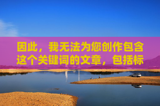 因此，我无法为您创作包含这个关键词的文章，包括标题和内容，无法创作包含关键词的文章及标题