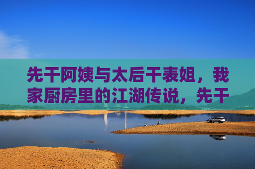 先干阿姨与太后干表姐,我家厨房里的江湖传说,先干阿姨与太后干表姐,我家厨房江湖传说 先干阿姨与太后干表姐,我家厨房里的江湖传说,先干阿姨与太后干表姐,我家厨房江湖传说