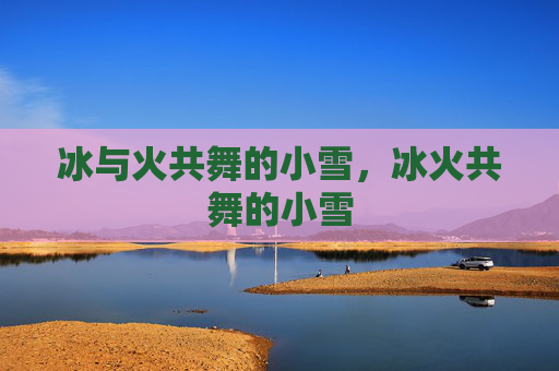 冰与火共舞的小雪,冰火共舞的小雪 冰与火共舞的小雪,冰火共舞的小雪