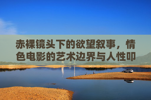 赤裸镜头下的欲望叙事,情色电影的艺术边界与人性叩问,情色电影,赤裸镜头、欲望叙事与艺术边界的人性叩问 赤裸镜头下的欲望叙事,情色电影的艺术边界与人性叩问,情色电影,赤裸镜头、欲望叙事与艺术边界的人性叩问