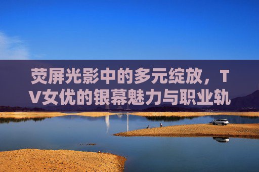 荧屏光影中的多元绽放,TV女优的银幕魅力与职业轨迹,TV女优的多元绽放,银幕魅力与职业轨迹 荧屏光影中的多元绽放,TV女优的银幕魅力与职业轨迹,TV女优的多元绽放,银幕魅力与职业轨迹