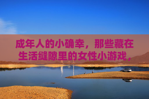 成年人的小确幸,那些藏在生活缝隙里的女性小游戏,缝隙里的小确幸,成年女性小游戏 成年人的小确幸,那些藏在生活缝隙里的女性小游戏,缝隙里的小确幸,成年女性小游戏