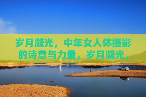 岁月凝光,中年女人体摄影的诗意与力量,岁月凝光,中年女人体摄影的诗意与力量 岁月凝光,中年女人体摄影的诗意与力量,岁月凝光,中年女人体摄影的诗意与力量