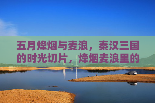 五月烽烟与麦浪，秦汉三国的时光切片，烽烟麦浪里的秦汉三国时光