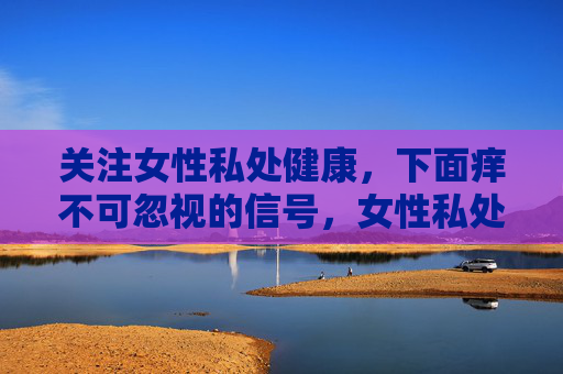 关注女性私处健康,下面痒不可忽视的信号,女性私处瘙痒,健康不可忽视的信号 关注女性私处健康,下面痒不可忽视的信号,女性私处瘙痒,健康不可忽视的信号