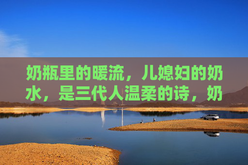 奶瓶里的暖流，儿媳妇的奶水，是三代人温柔的诗，奶瓶暖流三代诗