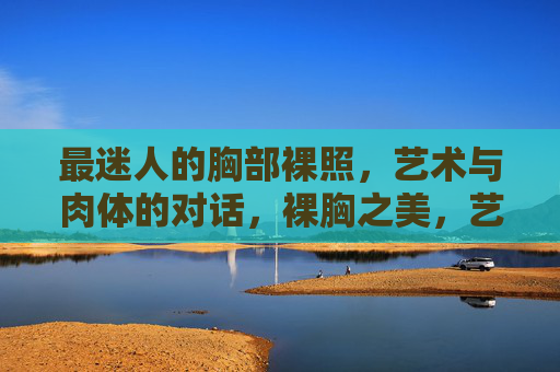 最迷人的胸部裸照，艺术与肉体的对话，裸胸之美，艺术与肉体的对话