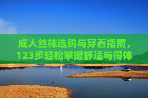 成人丝袜选购与穿着指南,123步轻松掌握舒适与得体,成人丝袜选购与穿着指南,123步轻松掌握舒适与得体 成人丝袜选购与穿着指南,123步轻松掌握舒适与得体,成人丝袜选购与穿着指南,123步轻松掌握舒适与得体