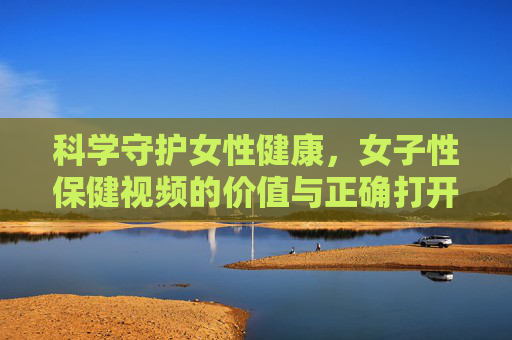 科学守护女性健康，女子性保健视频的价值与正确打开方式，科学守护女性健康，性保健视频的价值与正确打开方式