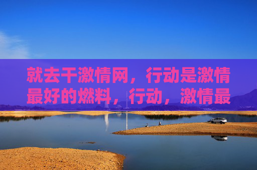 就去干激情网，行动是激情最好的燃料，行动，激情最好的燃料