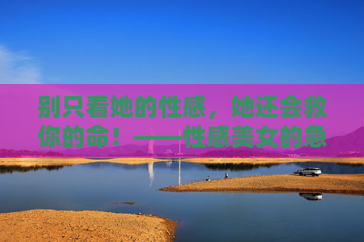 别只看她的性感，她还会救你的命！——性感美女的急救措施广告，性感美女，不止性感，更能救命！