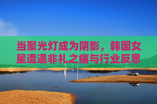当聚光灯成为阴影,韩国女星遭遇非礼之痛与行业反思,聚光灯成阴影,韩国女星非礼之痛与行业反思 当聚光灯成为阴影,韩国女星遭遇非礼之痛与行业反思,聚光灯成阴影,韩国女星非礼之痛与行业反思