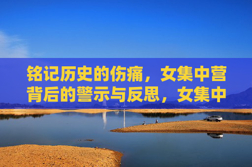 铭记历史的伤痛，女集中营背后的警示与反思，女集中营，历史伤痛的警示与反思