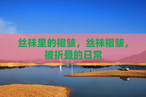 丝袜里的褶皱,丝袜褶皱,被折叠的日常 丝袜里的褶皱,丝袜褶皱,被折叠的日常
