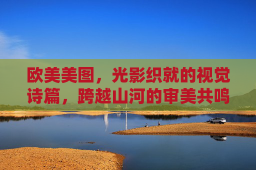 欧美美图,光影织就的视觉诗篇,跨越山河的审美共鸣,欧美光影诗篇,跨山河共鸣 欧美美图,光影织就的视觉诗篇,跨越山河的审美共鸣,欧美光影诗篇,跨山河共鸣