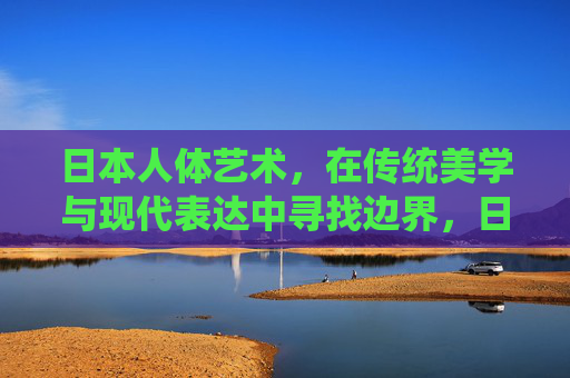 日本人体艺术,在传统美学与现代表达中寻找边界,日本人体艺术,传统美学与现代表达的边界探寻 日本人体艺术,在传统美学与现代表达中寻找边界,日本人体艺术,传统美学与现代表达的边界探寻