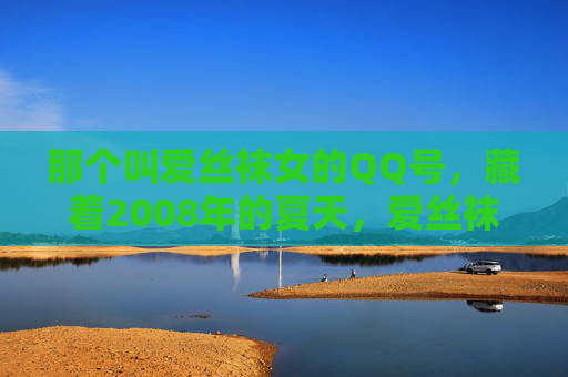 那个叫爱丝袜女的QQ号,藏着2008年的夏天,爱丝袜女QQ号里的2008年夏天 那个叫爱丝袜女的QQ号,藏着2008年的夏天,爱丝袜女QQ号里的2008年夏天