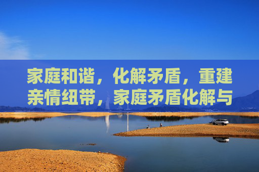 家庭和谐，化解矛盾，重建亲情纽带，家庭矛盾化解与亲情重建