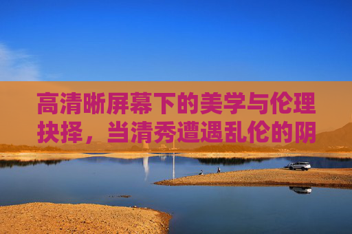 高清晰屏幕下的美学与伦理抉择,当清秀遭遇乱伦的阴影,高清晰屏幕下,清秀与乱伦阴影的美学伦理抉择 高清晰屏幕下的美学与伦理抉择,当清秀遭遇乱伦的阴影,高清晰屏幕下,清秀与乱伦阴影的美学伦理抉择