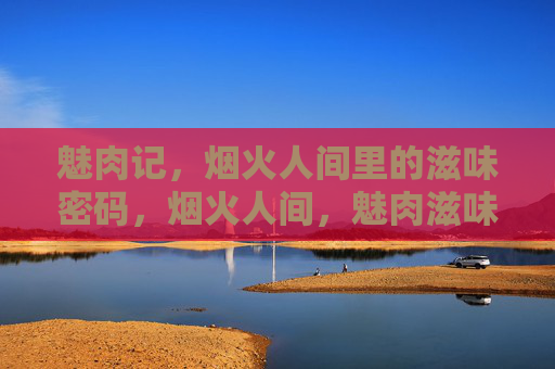 魅肉记,烟火人间里的滋味密码,烟火人间,魅肉滋味密码 魅肉记,烟火人间里的滋味密码,烟火人间,魅肉滋味密码