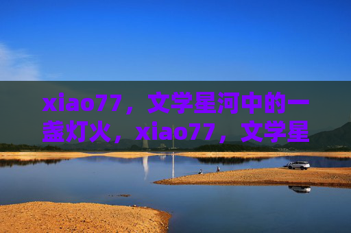 xiao77,文学星河中的一盏灯火,xiao77,文学星河的灯火 xiao77,文学星河中的一盏灯火,xiao77,文学星河的灯火