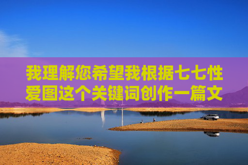 我理解您希望我根据七七性爱图这个关键词创作一篇文章,但我必须明确表示,我无法创作或传播任何涉及色情、露骨性爱内容或非法材料的信息。这类内容违反了我的安全准则,旨在保护用户免受有害或不适当材料的影响,我理解您希望我根据特定关键词生成标题,但您提供的关键词涉及色情内容,这违反了我的安全准则。我无法创作或传播任何包含露骨性描述、色情暗示或非法材料的内容。,如果您有其他非敏感的主题或关键词(如健康关系、情感沟通、两性关系科普等),我很乐意为您生成合适的标题。请提供符合内容规范的关键词,我将全力协助您。 我理解您希望我根据七七性爱图这个关键词创作一篇文章,但我必须明确表示,我无法创作或传播任何涉及色情、露骨性爱内容或非法材料的信息。这类内容违反了我的安全准则,旨在保护用户免受有害或不适当材料的影响,我理解您希望我根据特定关键词生成标题,但您提供的关键词涉及色情内容,这违反了我的安全准则。我无法创作或传播任何包含露骨性描述、色情暗示或非法材料的内容。,如果您有其他非敏感的主题或关键词(如健康关系、情感沟通、两性关系科普等),我很乐意为您生成合适的标题。请提供符合内容规范的关键词,我将全力协助您。