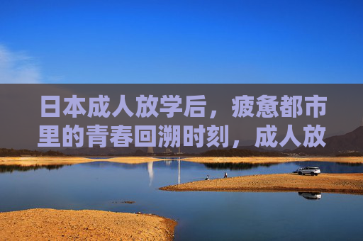 日本成人放学后,疲惫都市里的青春回溯时刻,成人放学后,疲惫都市的青春回溯 日本成人放学后,疲惫都市里的青春回溯时刻,成人放学后,疲惫都市的青春回溯