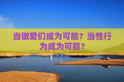 当做爱们成为可能?当性行为成为可能? 当做爱们成为可能?当性行为成为可能?