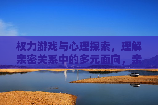 权力游戏与心理探索,理解亲密关系中的多元面向,亲密关系,权力游戏、心理探索与多元面向 权力游戏与心理探索,理解亲密关系中的多元面向,亲密关系,权力游戏、心理探索与多元面向
